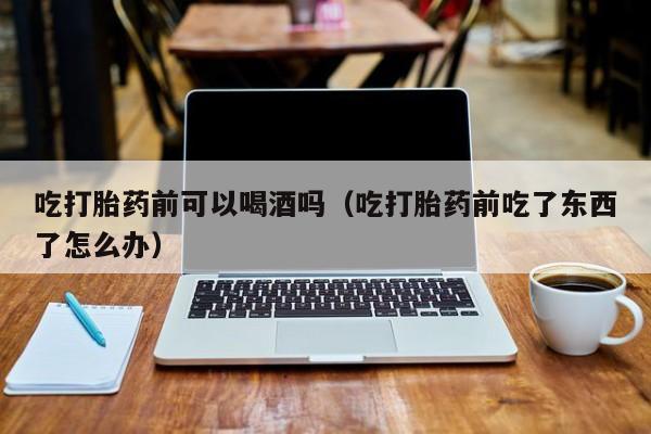 打胎药网上购买吃打胎药前可以喝酒吗（吃打胎药前吃了东西了怎么办）